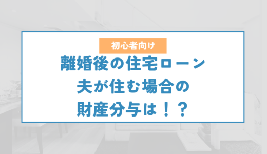 離婚後に住宅ローンが残る家に夫が住むケースの財産分与について解説